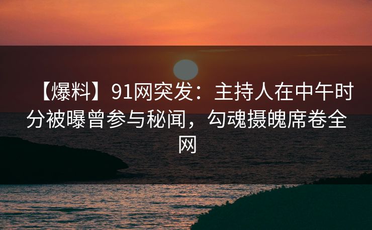 【爆料】91网突发：主持人在中午时分被曝曾参与秘闻，勾魂摄魄席卷全网